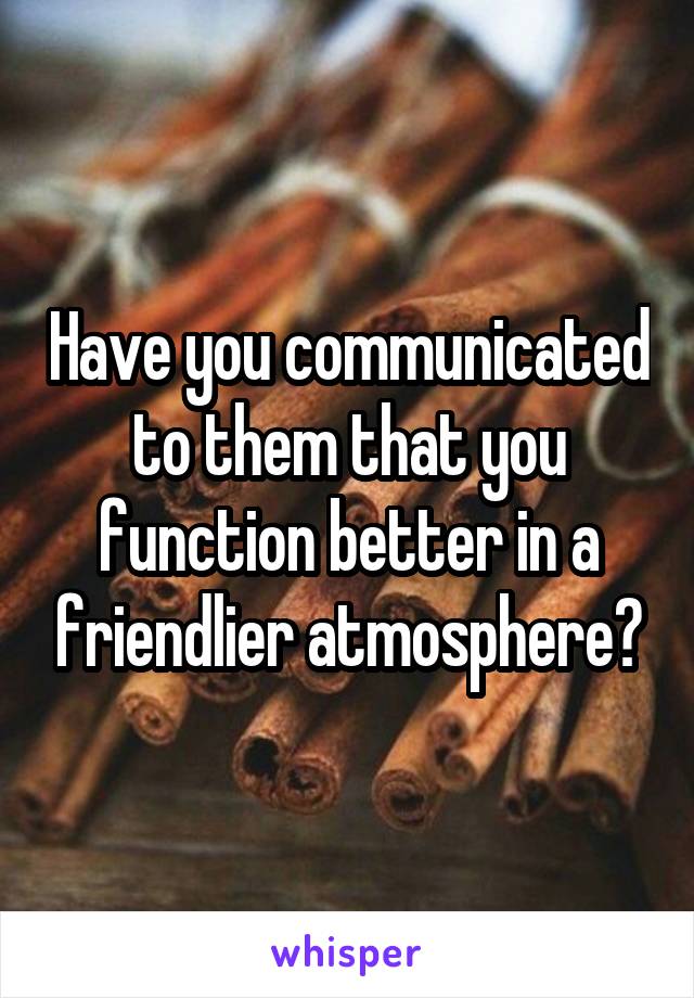 Have you communicated to them that you function better in a friendlier atmosphere?