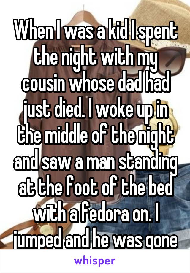 When I was a kid I spent the night with my cousin whose dad had just died. I woke up in the middle of the night and saw a man standing at the foot of the bed with a fedora on. I jumped and he was gone