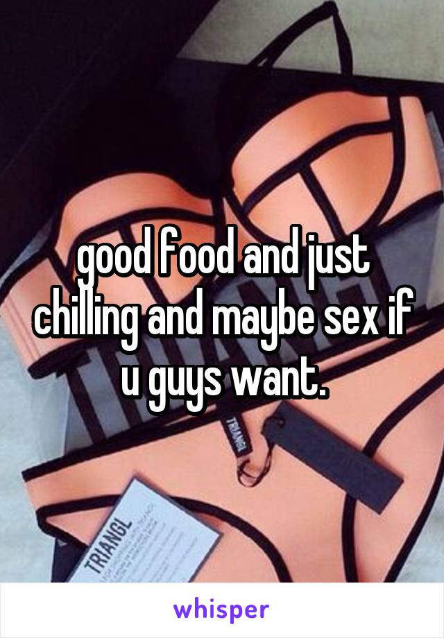 good food and just chilling and maybe sex if u guys want.