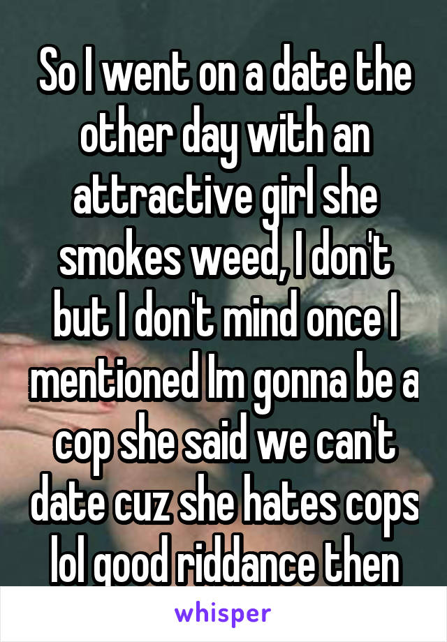 So I went on a date the other day with an attractive girl she smokes weed, I don't but I don't mind once I mentioned Im gonna be a cop she said we can't date cuz she hates cops lol good riddance then