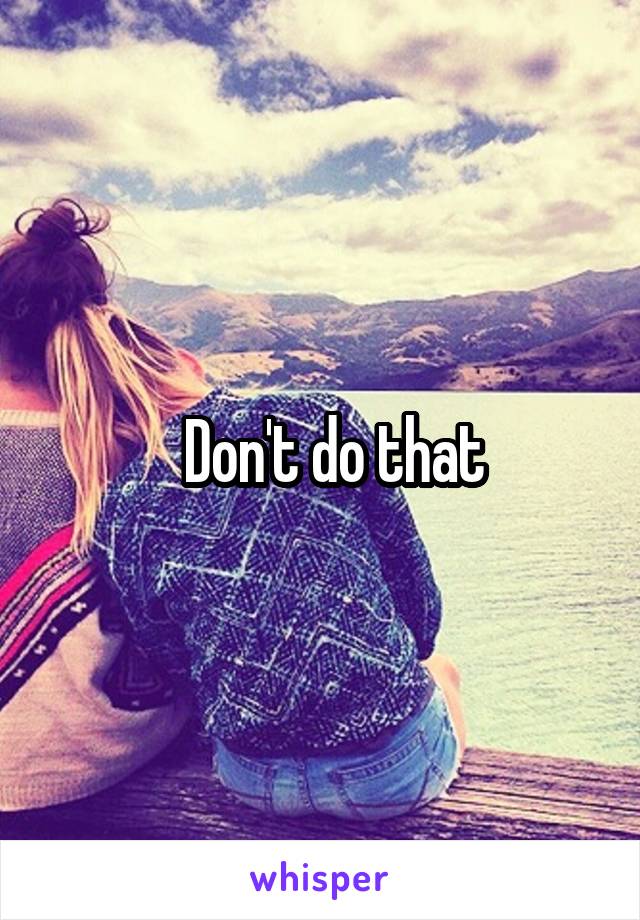   Don't do that