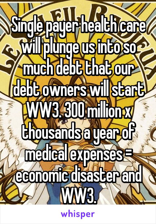 Single payer health care will plunge us into so much debt that our debt owners will start WW3. 300 million x thousands a year of medical expenses = economic disaster and WW3.