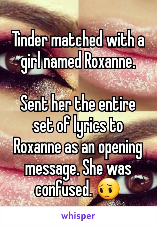 Tinder matched with a girl named Roxanne.

Sent her the entire set of lyrics to Roxanne as an opening message. She was confused. 😔