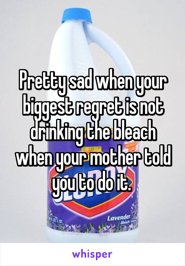 Pretty sad when your biggest regret is not drinking the bleach when your mother told you to do it. 