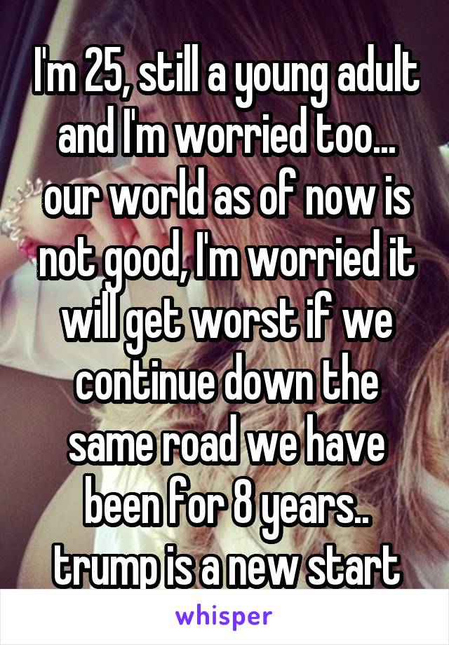 I'm 25, still a young adult and I'm worried too... our world as of now is not good, I'm worried it will get worst if we continue down the same road we have been for 8 years.. trump is a new start