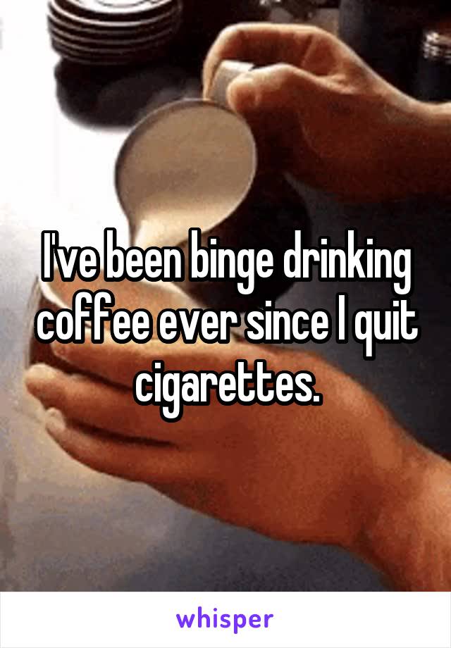 I've been binge drinking coffee ever since I quit cigarettes.