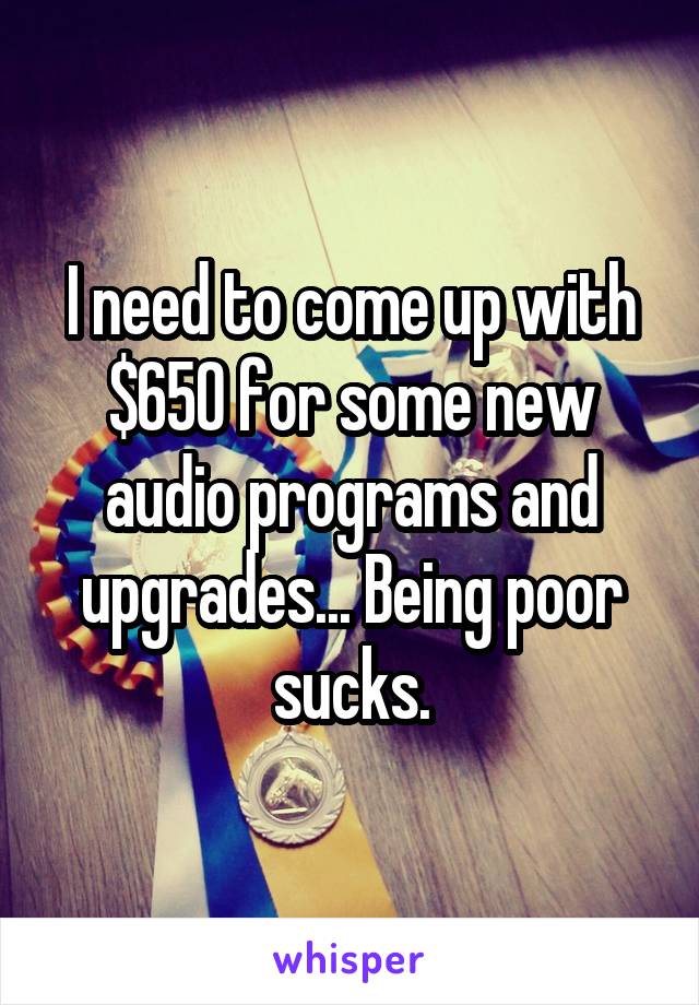 I need to come up with $650 for some new audio programs and upgrades... Being poor sucks.
