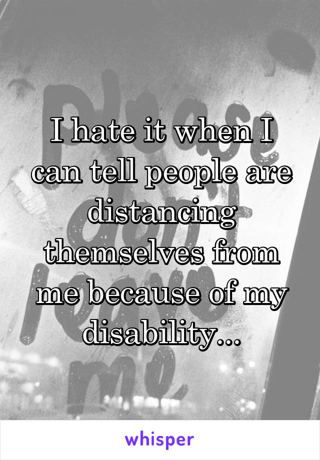 I hate it when I can tell people are distancing themselves from me because of my disability...