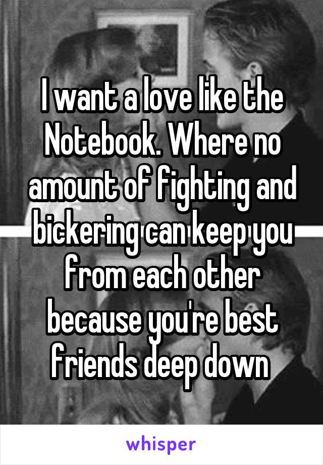 I want a love like the Notebook. Where no amount of fighting and bickering can keep you from each other because you're best friends deep down 