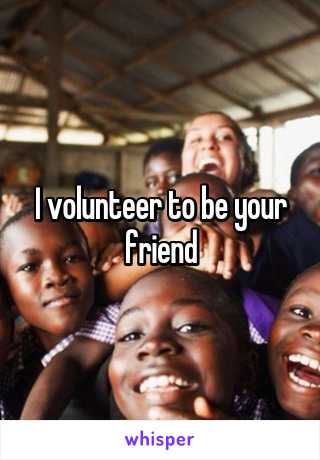I volunteer to be your friend
