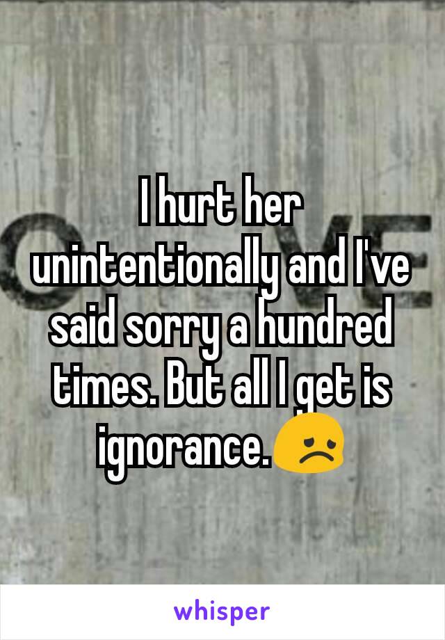 I hurt her unintentionally and I've said sorry a hundred times. But all I get is ignorance.😞