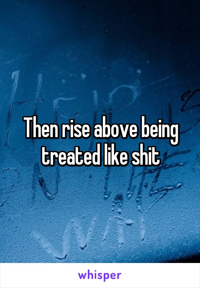 Then rise above being treated like shit