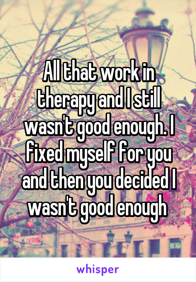 All that work in therapy and I still wasn't good enough. I fixed myself for you and then you decided I wasn't good enough 