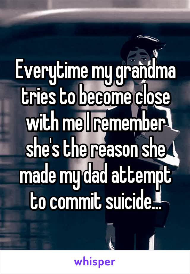 Everytime my grandma tries to become close with me I remember she's the reason she made my dad attempt to commit suicide...