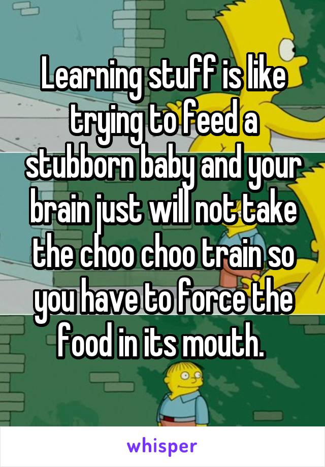 Learning stuff is like trying to feed a stubborn baby and your brain just will not take the choo choo train so you have to force the food in its mouth. 
