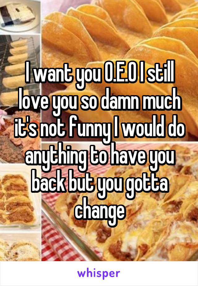 I want you O.E.O I still love you so damn much it's not funny I would do anything to have you back but you gotta change