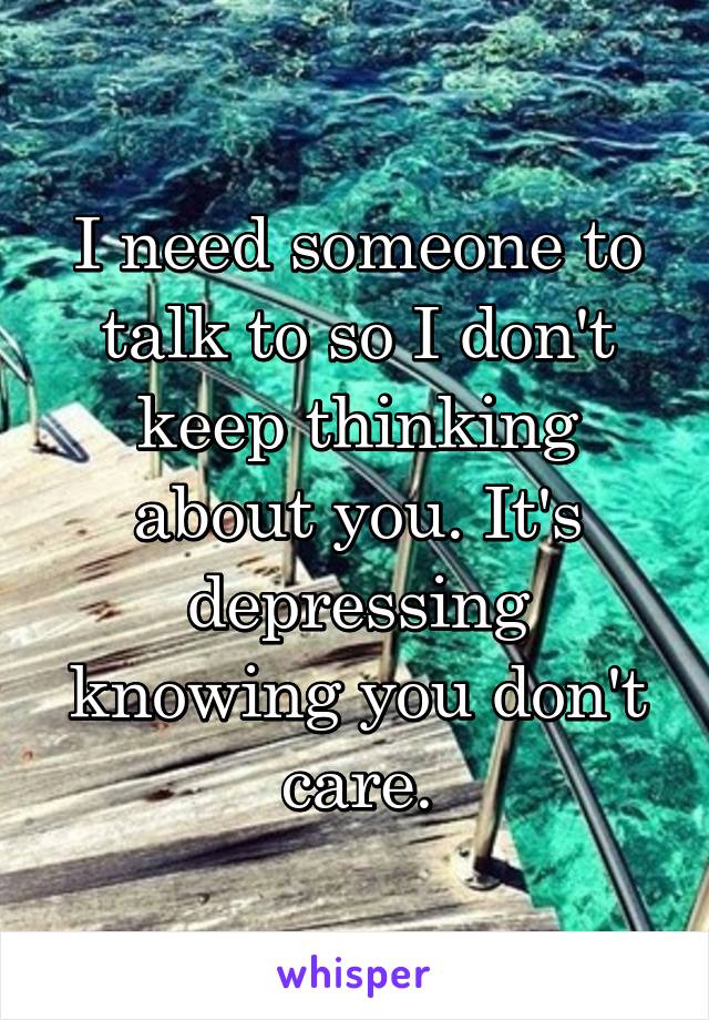I need someone to talk to so I don't keep thinking about you. It's depressing knowing you don't care.