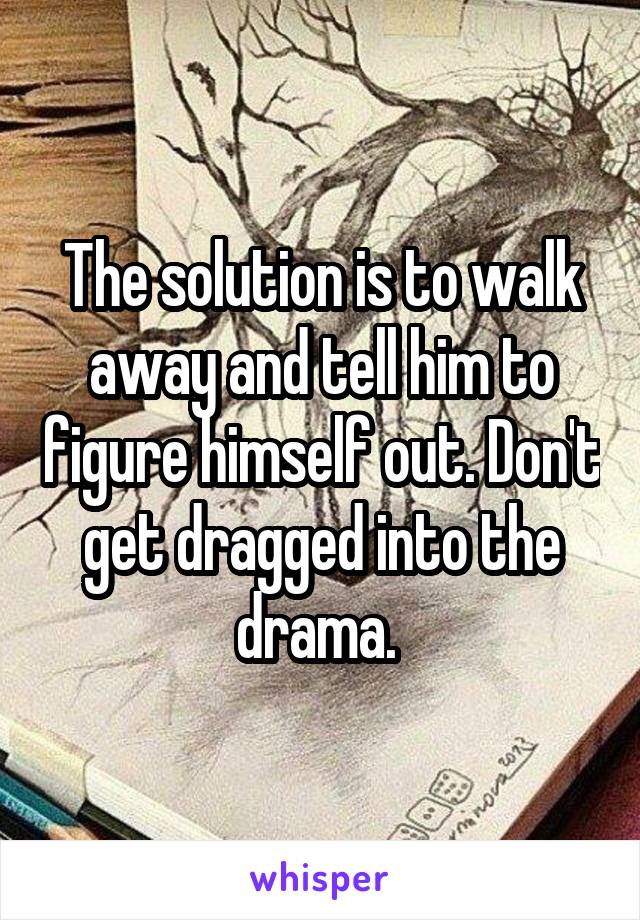 The solution is to walk away and tell him to figure himself out. Don't get dragged into the drama. 