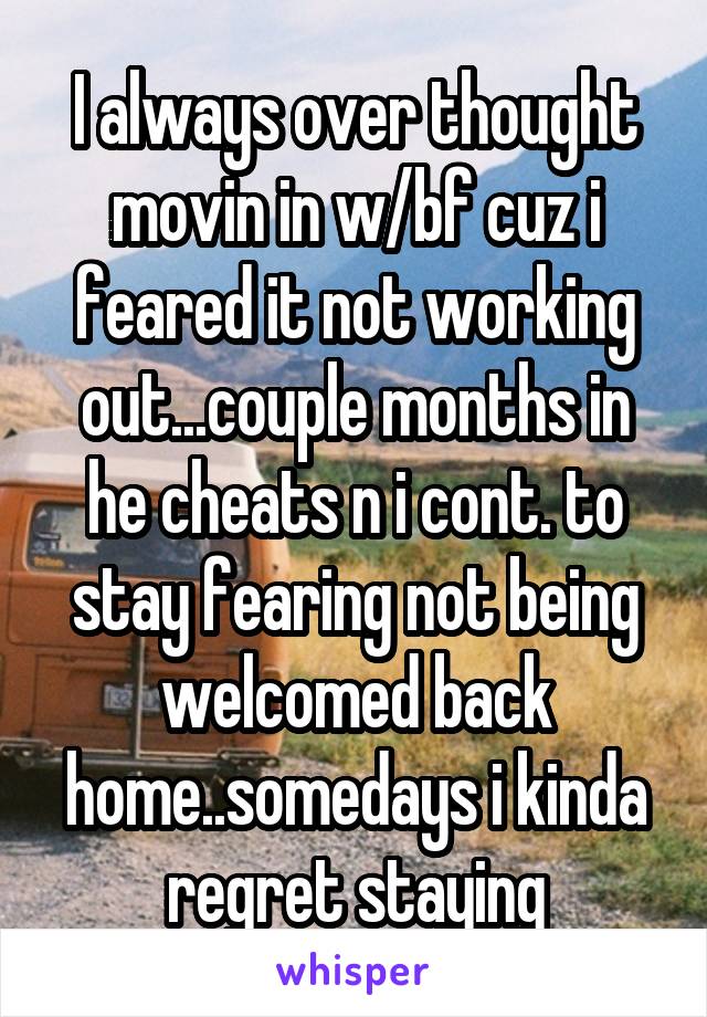 I always over thought movin in w/bf cuz i feared it not working out...couple months in he cheats n i cont. to stay fearing not being welcomed back home..somedays i kinda regret staying