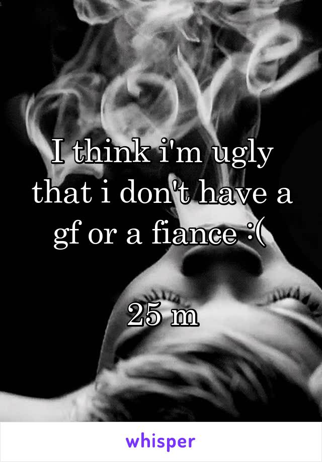 I think i'm ugly that i don't have a gf or a fiance :( 

25 m