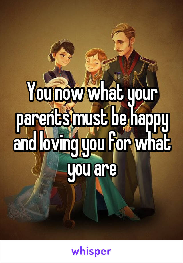 You now what your parents must be happy and loving you for what you are