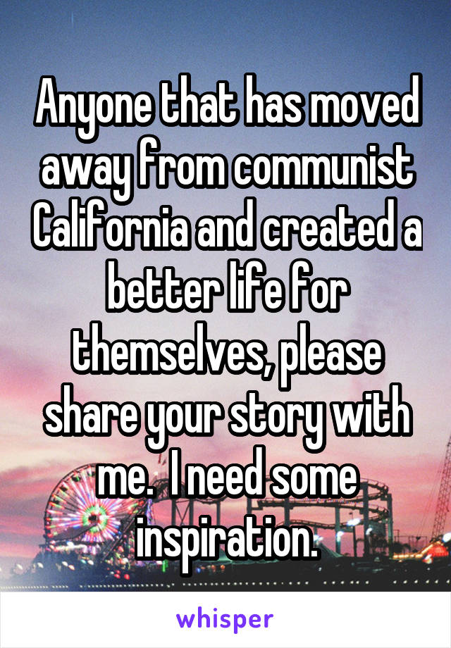 Anyone that has moved away from communist California and created a better life for themselves, please share your story with me.  I need some inspiration.