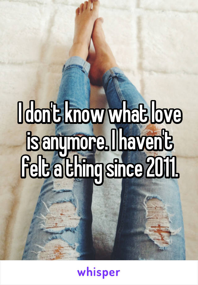 I don't know what love is anymore. I haven't felt a thing since 2011.