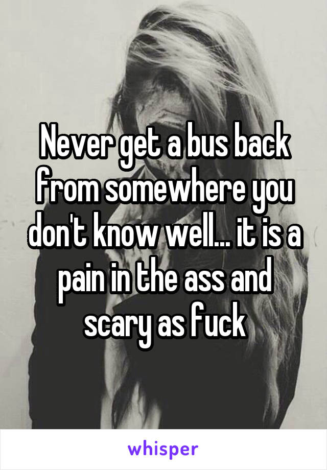 Never get a bus back from somewhere you don't know well... it is a pain in the ass and scary as fuck