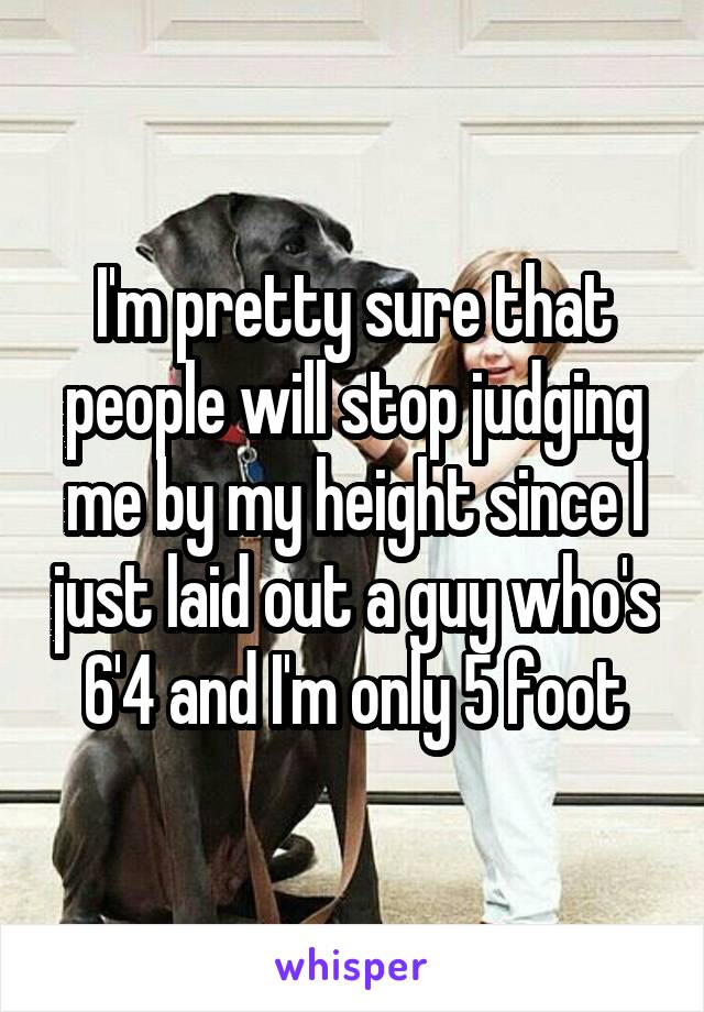 I'm pretty sure that people will stop judging me by my height since I just laid out a guy who's 6'4 and I'm only 5 foot