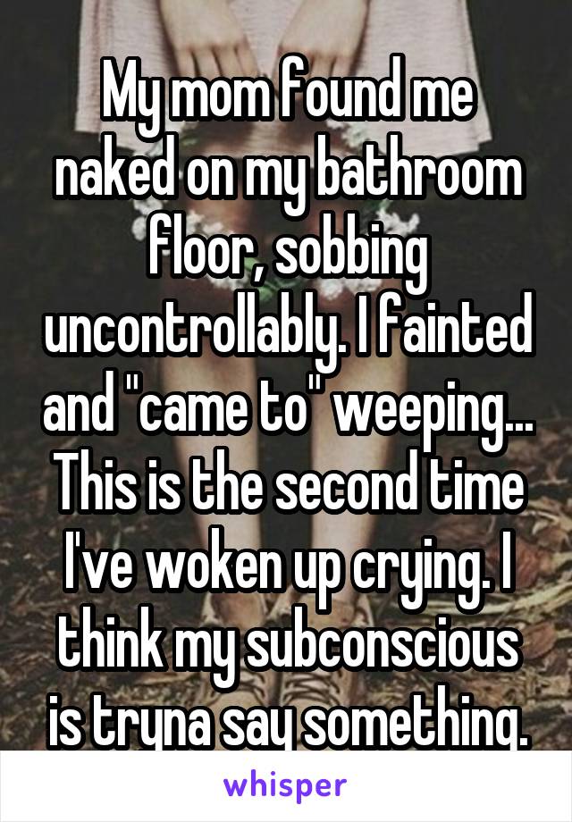 My mom found me naked on my bathroom floor, sobbing uncontrollably. I fainted and "came to" weeping... This is the second time I've woken up crying. I think my subconscious is tryna say something.