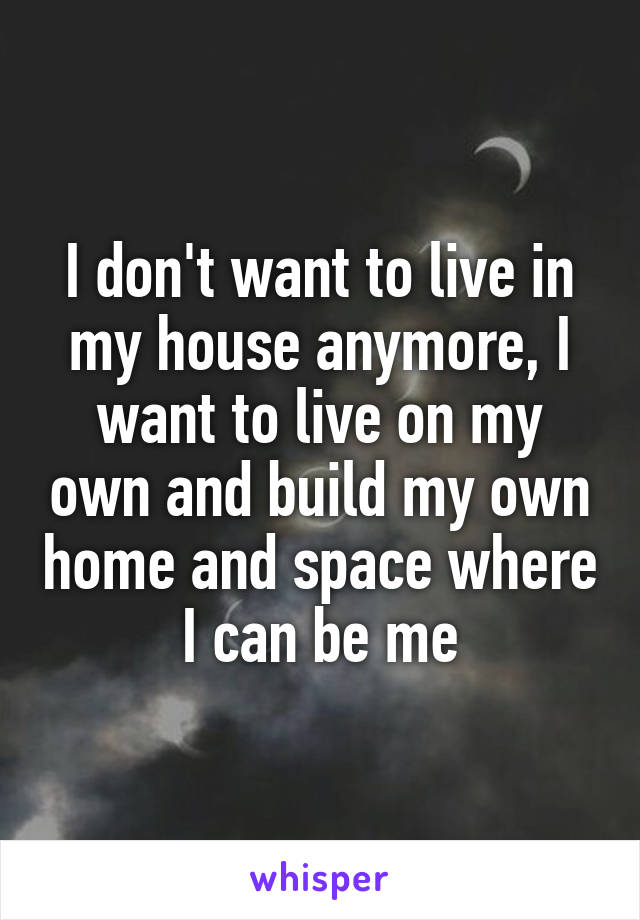 I don't want to live in my house anymore, I want to live on my own and build my own home and space where I can be me