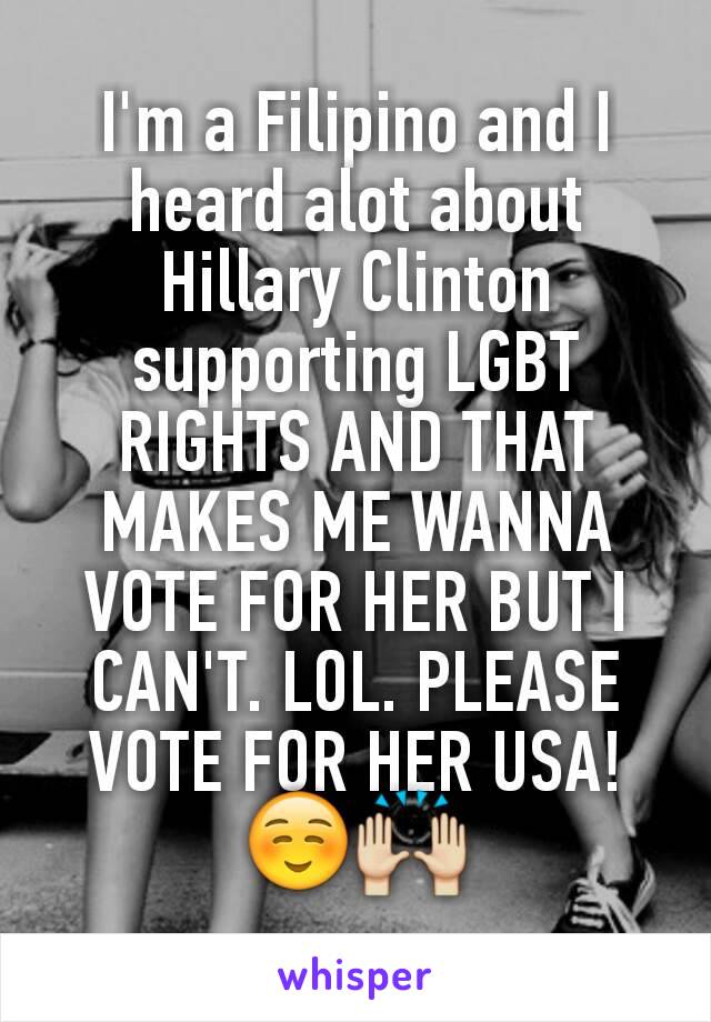 I'm a Filipino and I heard alot about Hillary Clinton supporting LGBT RIGHTS AND THAT MAKES ME WANNA VOTE FOR HER BUT I CAN'T. LOL. PLEASE VOTE FOR HER USA! ☺🙌