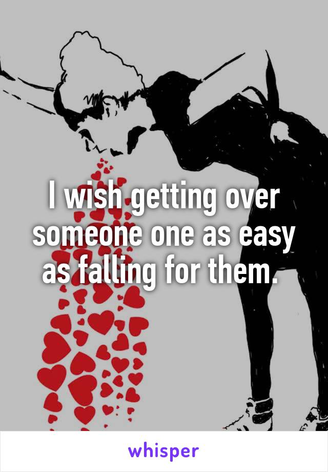 I wish getting over someone one as easy as falling for them. 