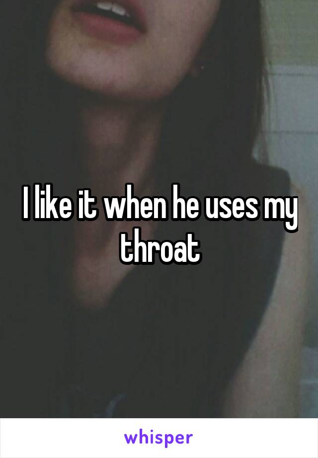 I like it when he uses my throat