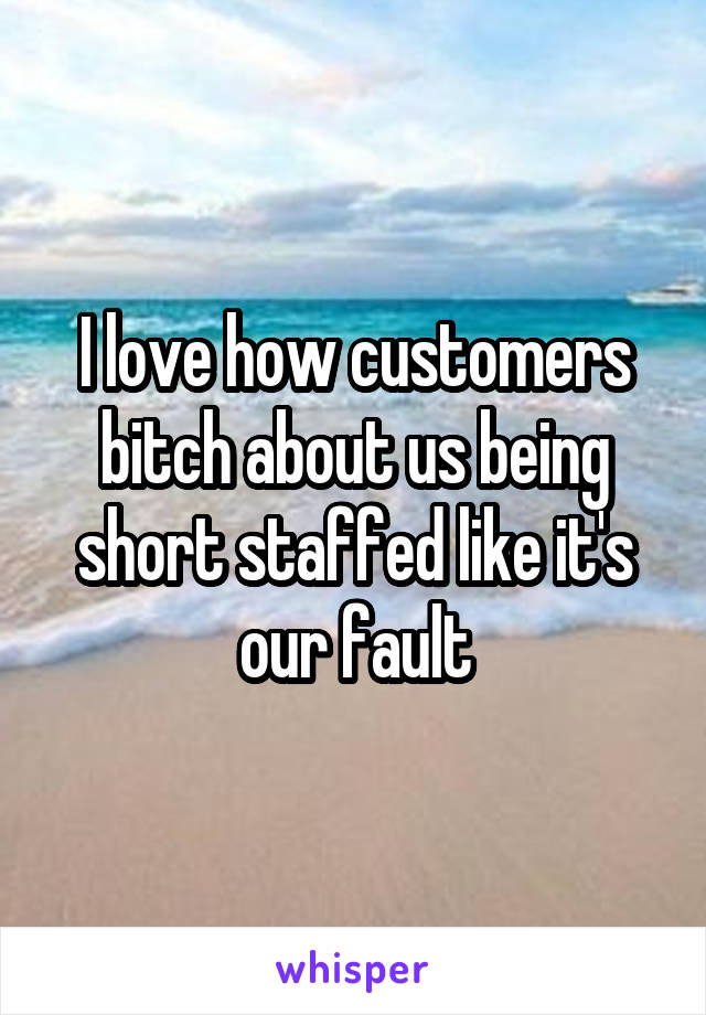 I love how customers bitch about us being short staffed like it's our fault