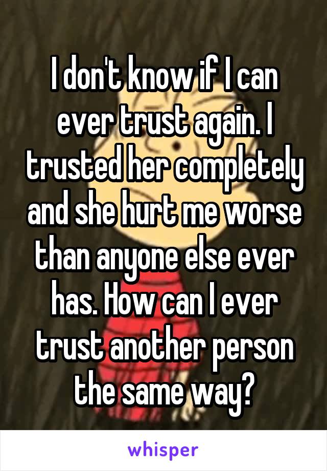 I don't know if I can ever trust again. I trusted her completely and she hurt me worse than anyone else ever has. How can I ever trust another person the same way?