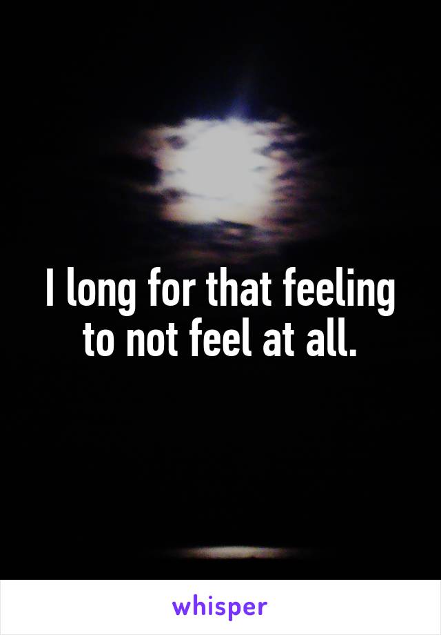 I long for that feeling to not feel at all.