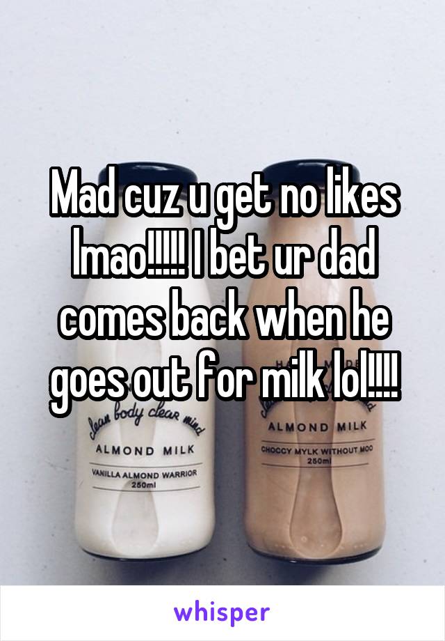 Mad cuz u get no likes lmao!!!!! I bet ur dad comes back when he goes out for milk lol!!!!
