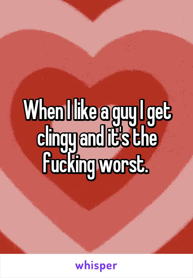When I like a guy I get clingy and it's the fucking worst. 