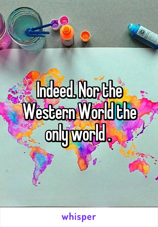 Indeed. Nor the Western World the only world . 