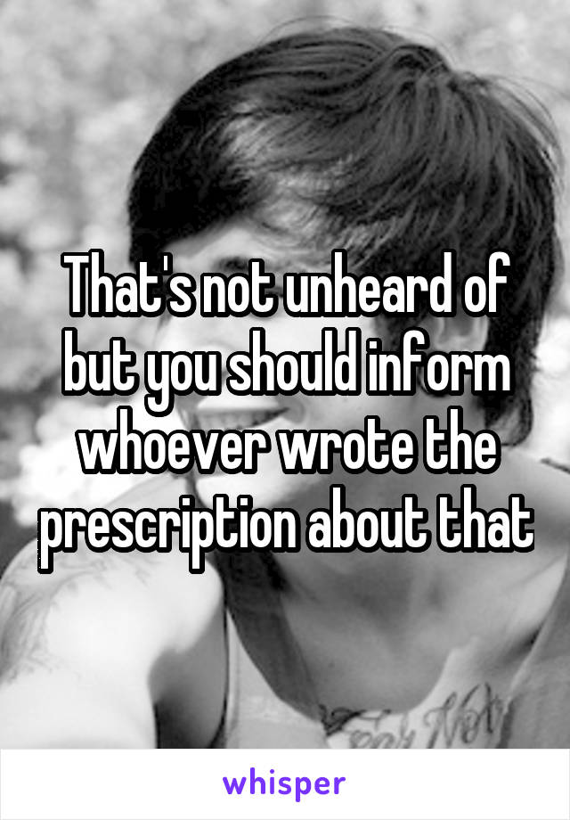 That's not unheard of but you should inform whoever wrote the prescription about that