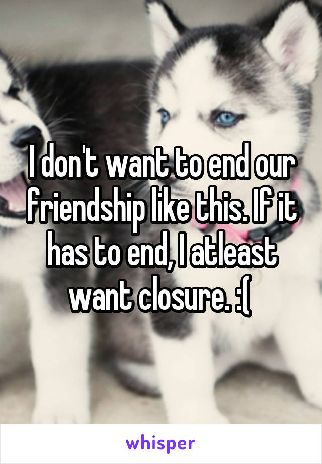I don't want to end our friendship like this. If it has to end, I atleast want closure. :( 