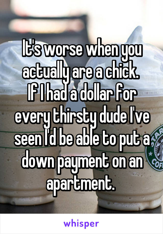 It's worse when you actually are a chick. 
If I had a dollar for every thirsty dude I've seen I'd be able to put a down payment on an apartment. 