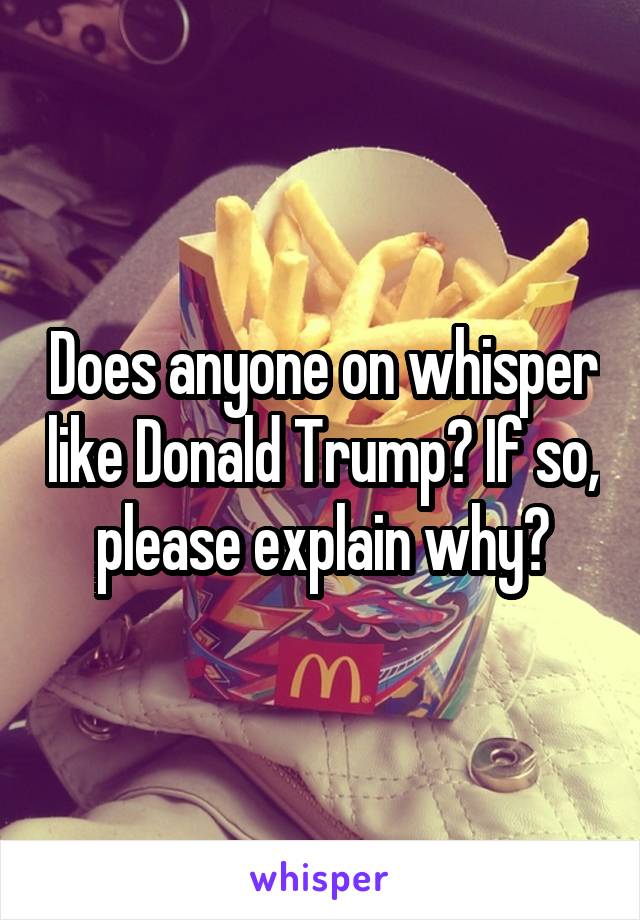Does anyone on whisper like Donald Trump? If so, please explain why?