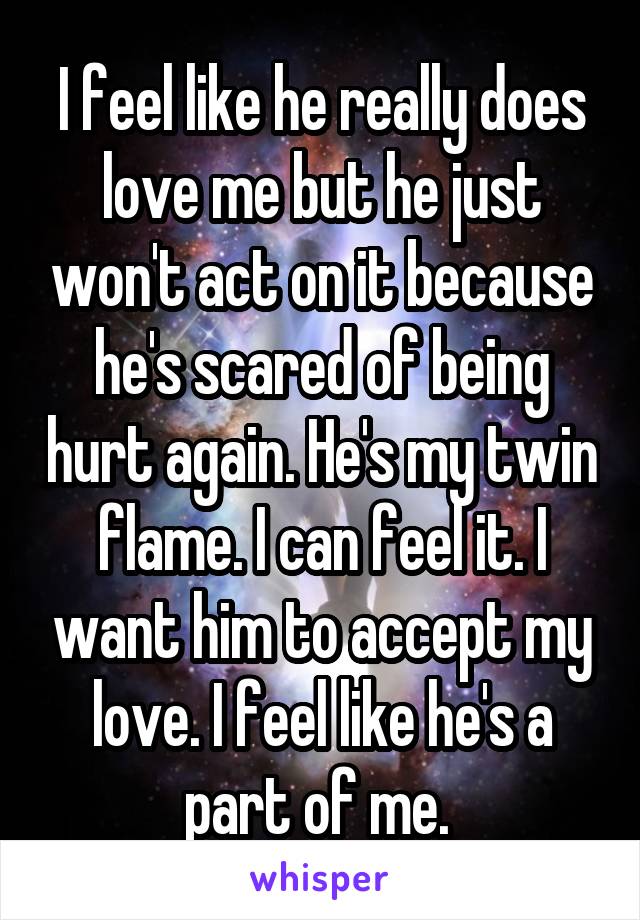 I feel like he really does love me but he just won't act on it because he's scared of being hurt again. He's my twin flame. I can feel it. I want him to accept my love. I feel like he's a part of me. 