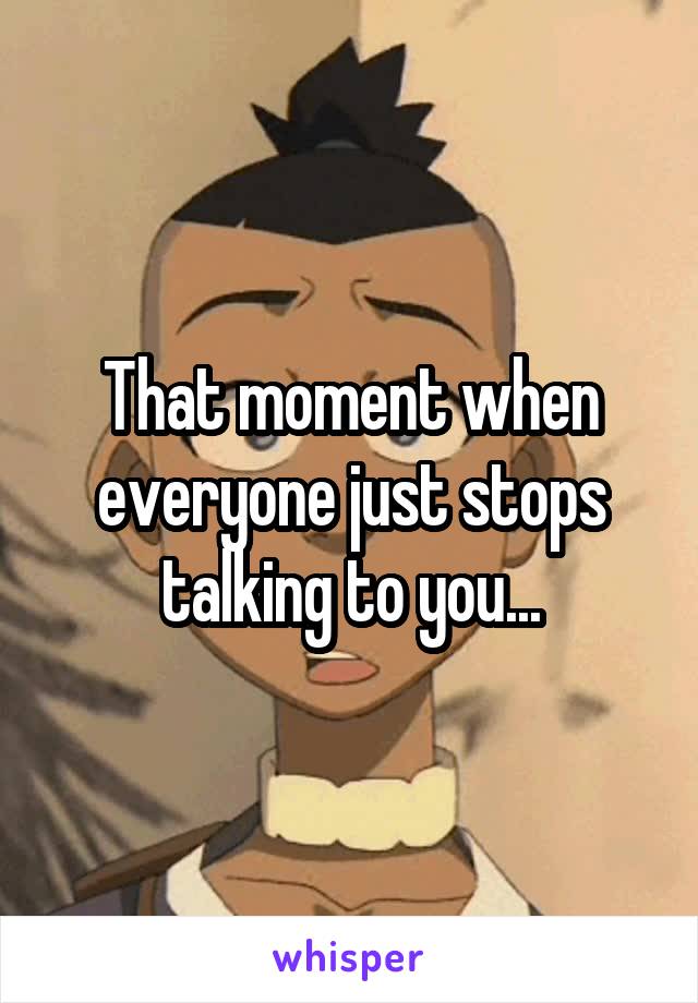 That moment when everyone just stops talking to you...