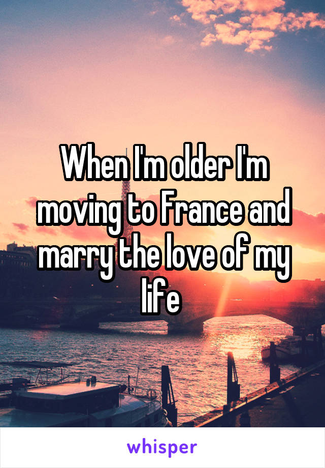 When I'm older I'm moving to France and marry the love of my life 