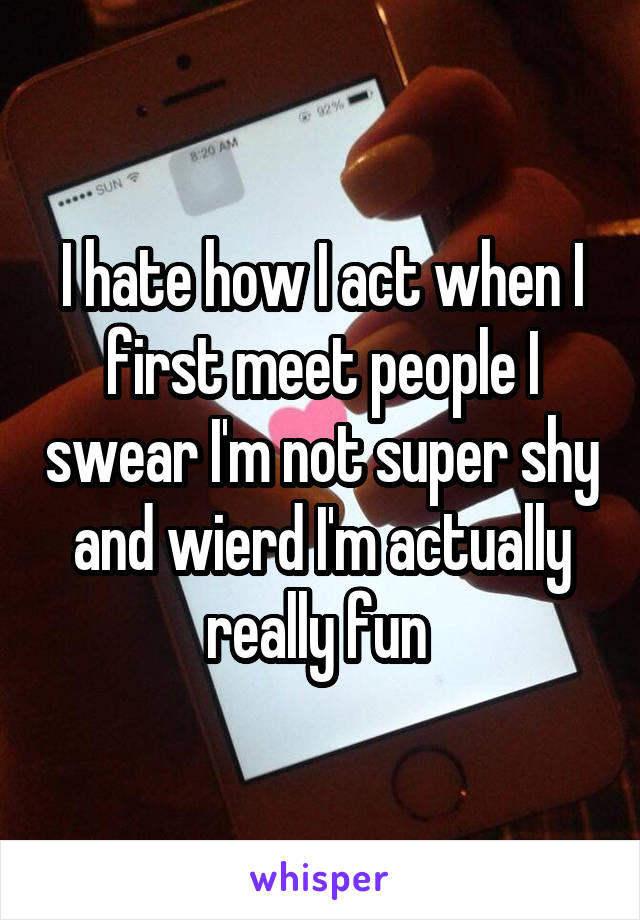 I hate how I act when I first meet people I swear I'm not super shy and wierd I'm actually really fun 