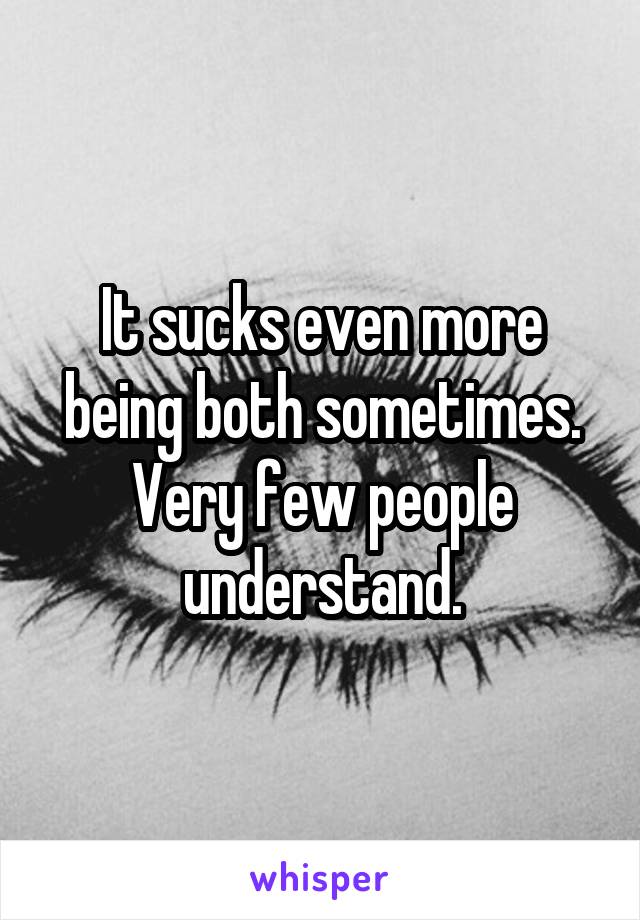 It sucks even more being both sometimes. Very few people understand.