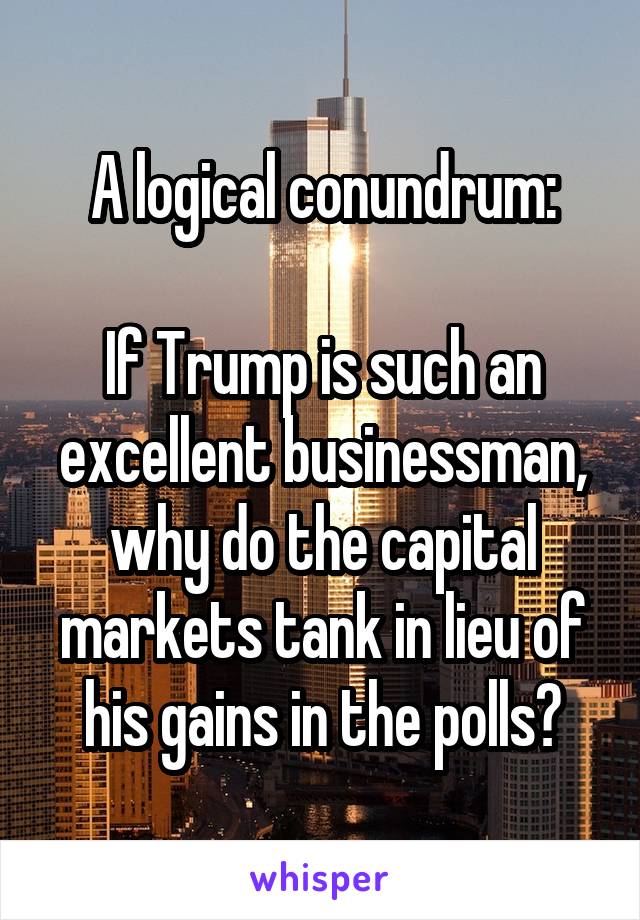 A logical conundrum:

If Trump is such an excellent businessman, why do the capital markets tank in lieu of his gains in the polls?